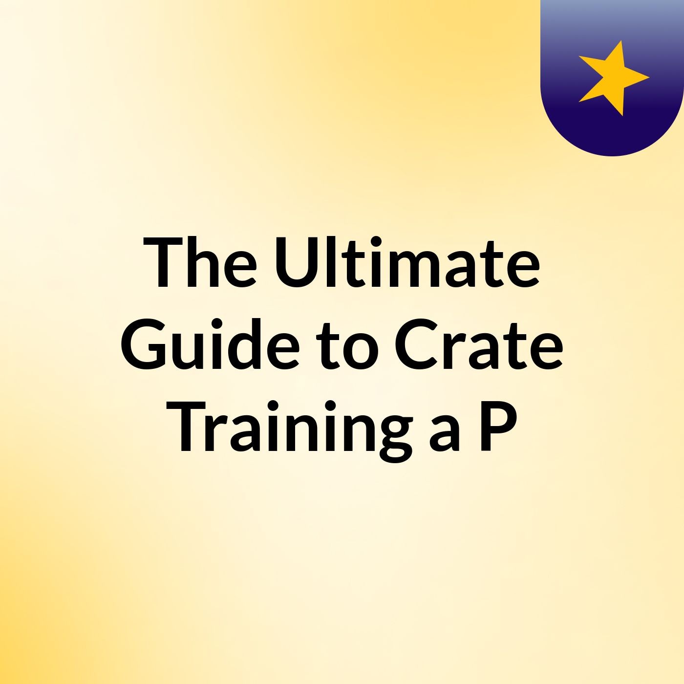 The Ultimate Guide to Crate Training a P