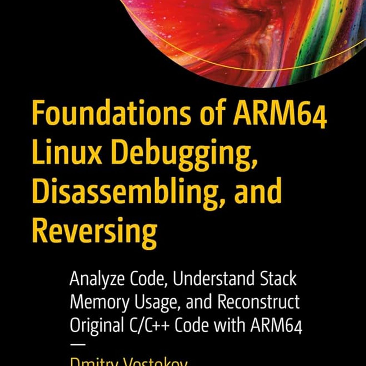 Foundations of ARM64 Linux Debugging, Disassembling, and Reversing: Analyze Code, Understand Stack Memory Usage, and Reconstruct Original