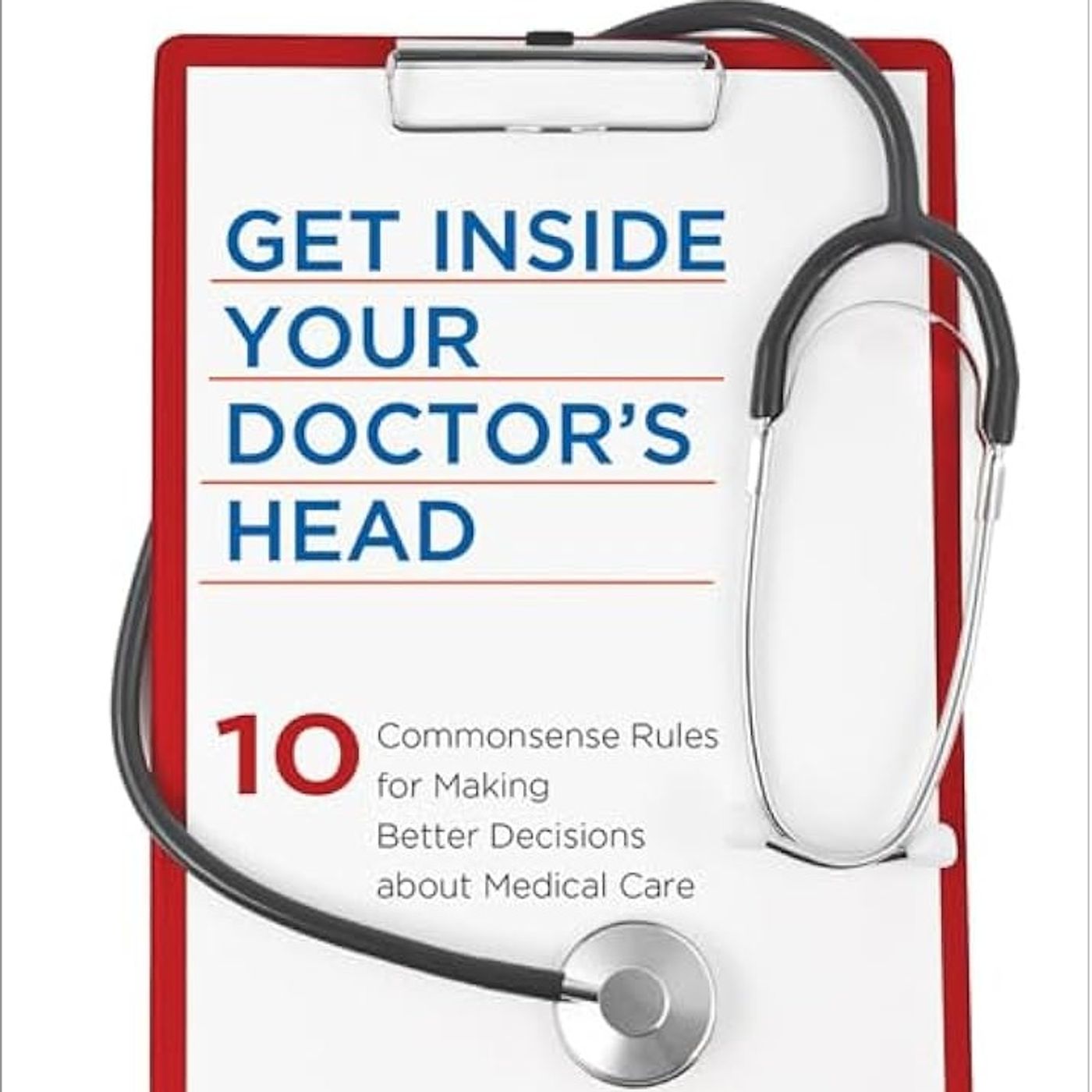 Get Inside Your Doctor's Head: Ten Commonsense Rules for Making Better Decisions about Medical Care