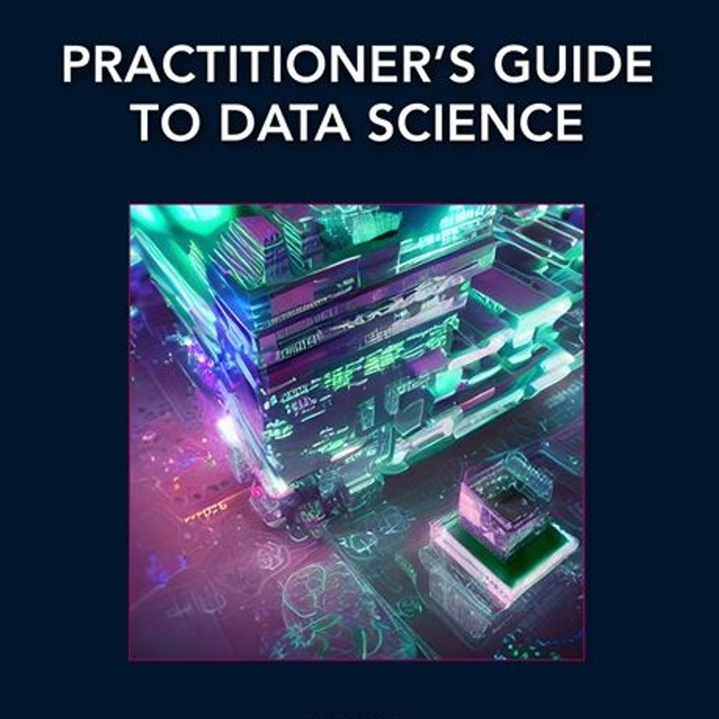 Practitioner’s Guide to Data Science (Chapman & Hall/CRC Data Science Series)