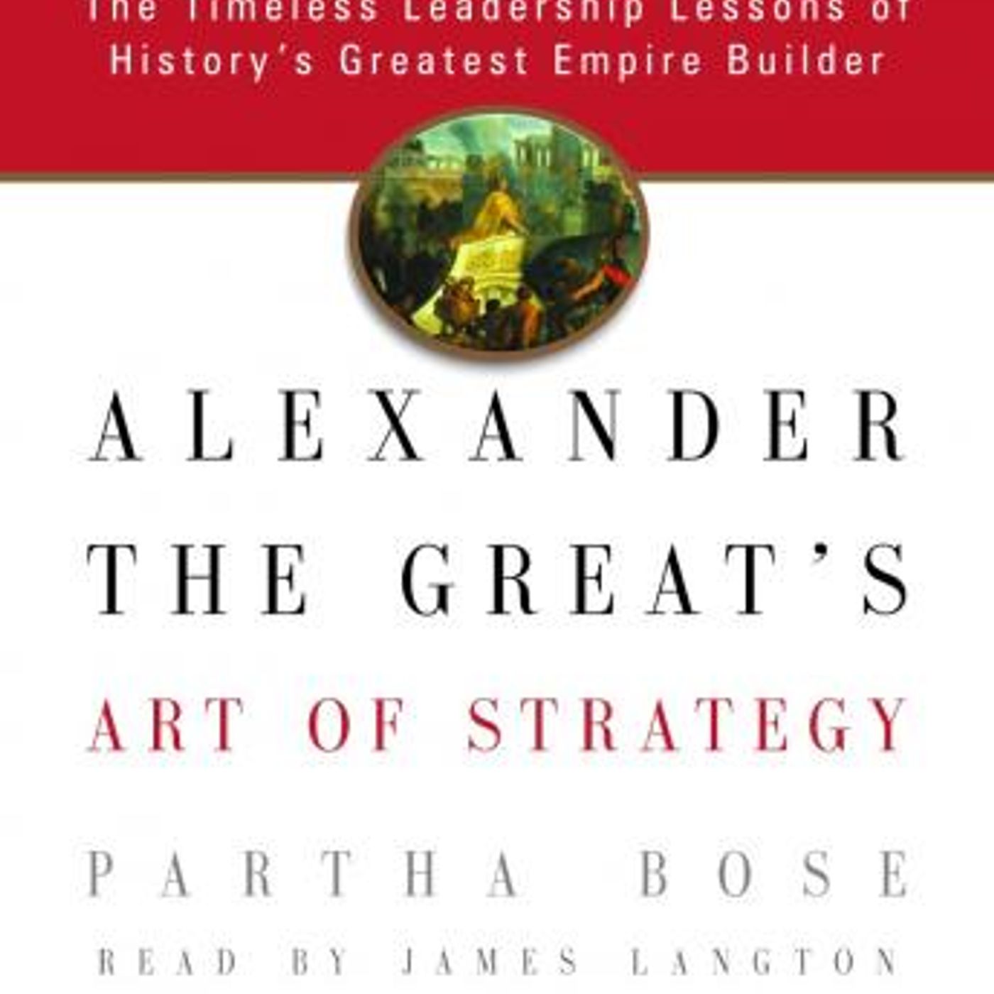 Alexander the Great's Art of Strategy: The Timeless Leadership Lessons of History's Greatest Empire Builder by Partha Bose