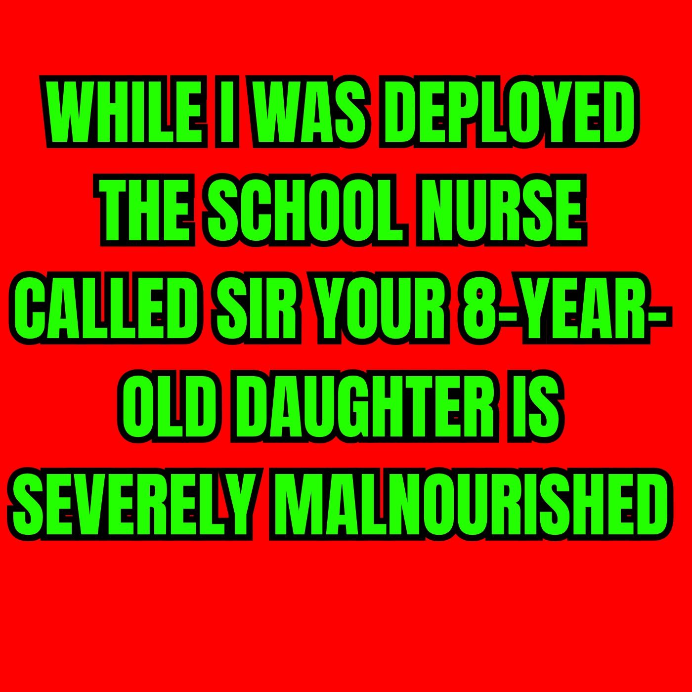 WHILE I WAS DEPLOYED THE SCHOOL NURSE CALLED SIR YOUR 8-YEAR-OLD DAUGHTER IS SEVERELY MALNOURISHED
