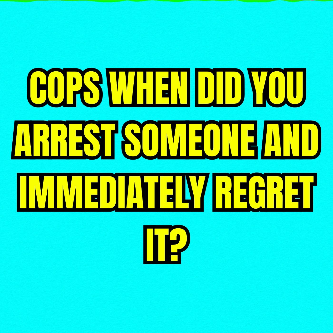 COPS When Did You Arrest Someone And Immediately Regret It?