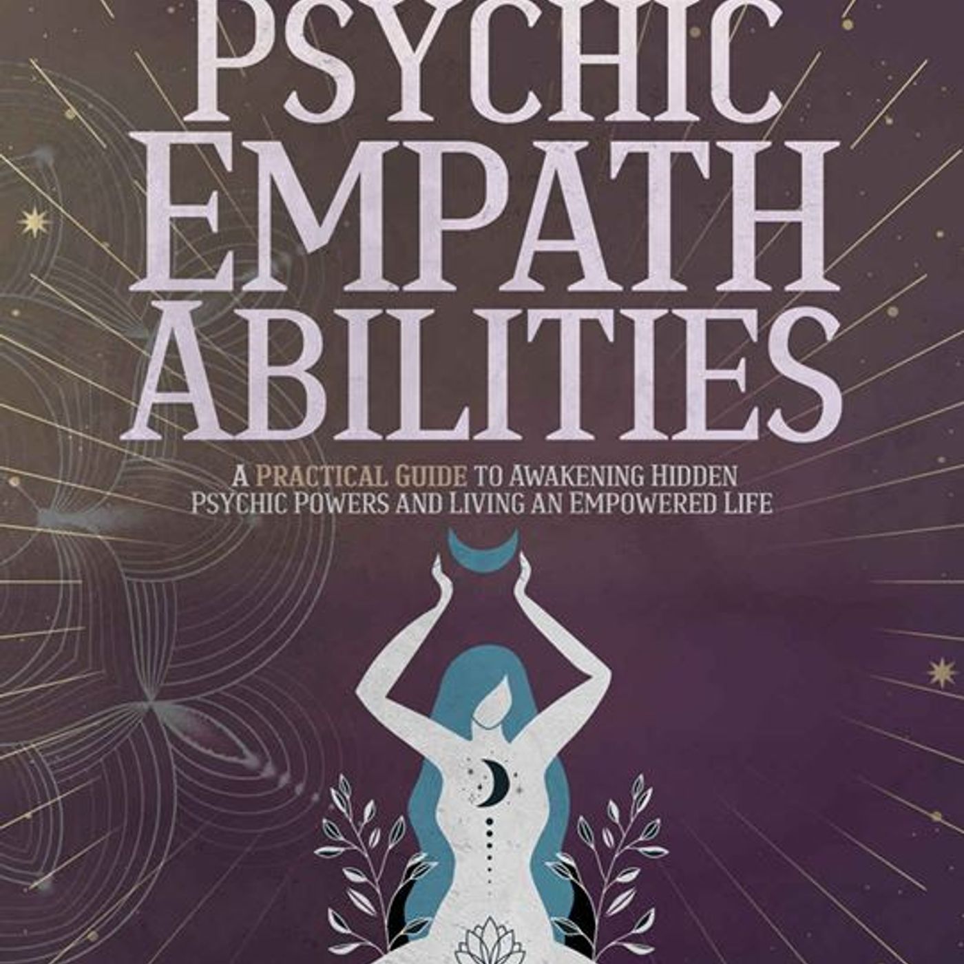Psychic Empath Abilities: A Practical Guide for Highly Sensitive People to Awakening Hidden Psychic Powers and Living an Empowered Life