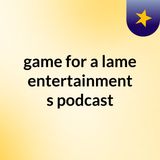 Episode 8 - game for a lame entertainment's podcast