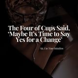 The Four of Cups Said, 'Maybe It's Time to Say Yes for a Change'