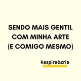 Sendo Mais Gentil com Minha Arte (e Comigo Mesmo)