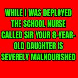 WHILE I WAS DEPLOYED THE SCHOOL NURSE CALLED SIR YOUR 8-YEAR-OLD DAUGHTER IS SEVERELY MALNOURISHED