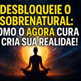 Desbloqueie o Sobrenatural: Como o AGORA CURA e CRIA sua Realidade!