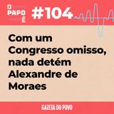 O Papo É #104: Com um Congresso omisso, nada detém Alexandre de Moraes