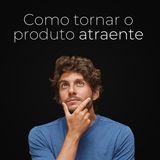 Ep. 97 - Como tornar o produto atraente