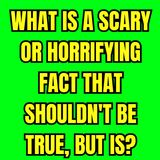 What Is A Scary Or Horrifying Fact That Shouldn't Be True, But Is?