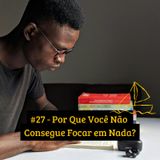 #27 - Por Que Você Não Consegue Focar em Nada?