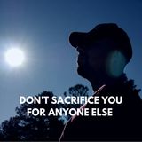 DON’T SACRIFICE YOU FOR ANYONE ELSE
