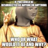 Dumb Ass Question: Who or What Would You Be Resurrected As?