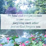 Be kind and compassionate to one another forgiving each other just as in Christ God forgave you