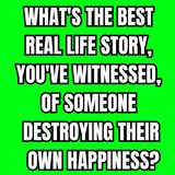 What's the best real life story, you've witnessed, of someone destroying their own happiness?