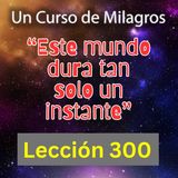 LECCIÓN 300-"Este mundo dura tan solo un instante" Un Curso de Milagros (con fondo musical)