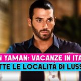 Can Yaman, Vacanze In Italia: Ecco Tutte Le Località Di Lusso!