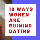 10 WAYS WOMEN ARE RUINING DATING
