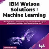 IBM Watson Solutions for Machine Learning: Achieving Successful Results Across Computer Vision, Natural Language Processing and AI Projects