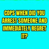 COPS When Did You Arrest Someone And Immediately Regret It?