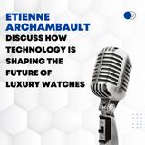 Etienne Archambault Discuss How Technology is Shaping the Future of Luxury Watches