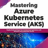 Mastering Azure Kubernetes Service (AKS): Rapidly Build and Scale Your Containerized Applications with Microsoft Azure Kubernetes Service
