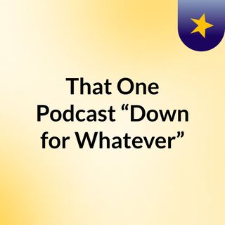 That One Podcast “Down for Whatever”