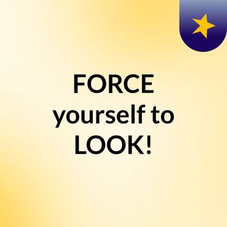 FORCE yourself to LOOK!