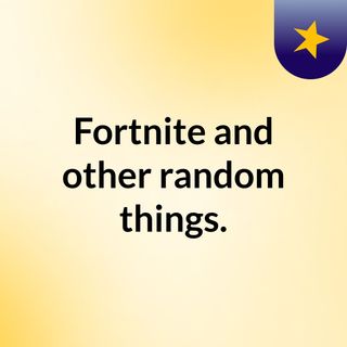Fortnite and other random things.