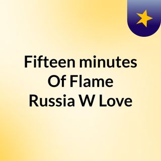 Fifteen minutes Of Flame: Russia W/Love