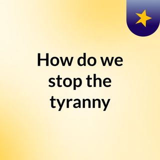 How do we stop the tyranny?