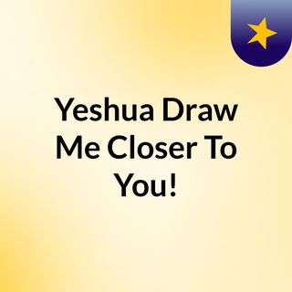 Yeshua Draw Me Closer To You!