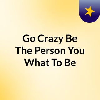 Go Crazy & Be The Person You What To Be