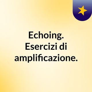 Echoing. Esercizi di amplificazione.