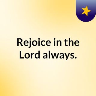 Rejoice in the Lord always.