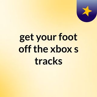 get your foot off the xbox's tracks