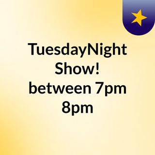 TuesdayNight Show! between 7pm&8pm