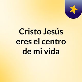 Cristo Jesús eres el centro de mi vida