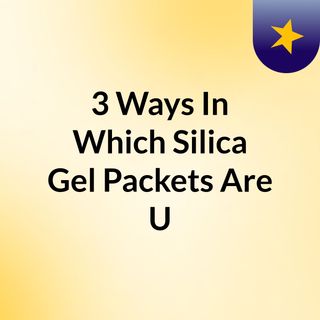3 Ways In Which Silica Gel Packets Are Used