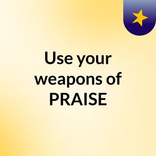 Use your weapons of PRAISE