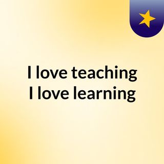I love teaching & I love learning