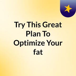 Try This Great Plan To Optimize Your fat