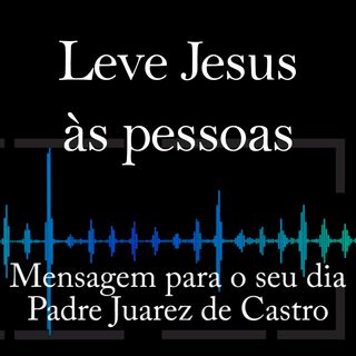MENSAGEM - Leve Jesus às pessoas - Padre Juarez de Castro
