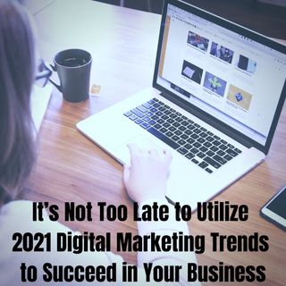 It’s Not Too Late to Utilize 2021 Digital Marketing Trends to Succeed in Your Business