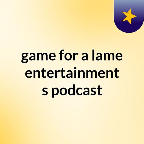 Episode 5 - game for a lame entertainment's podcast