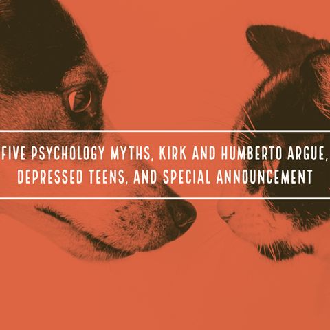 Five Psychology Myths, Kirk and Humberto Argue, Depressed Teens, and a Special Announcement