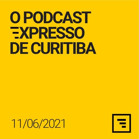 O Podcast Expresso de Curitiba - 11/JUN/21