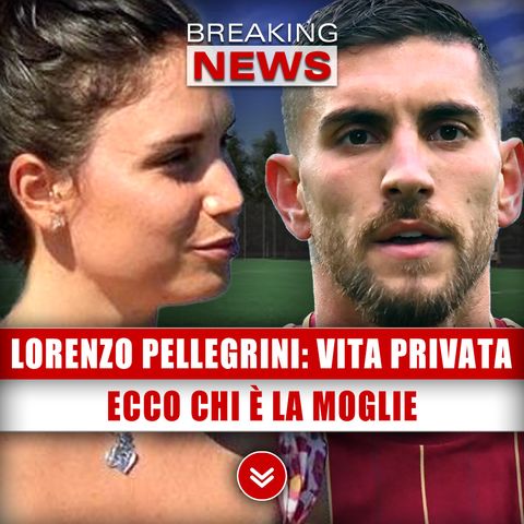 Lorenzo Pellegrini, Vita Privata: Ecco Chi È La Moglie!